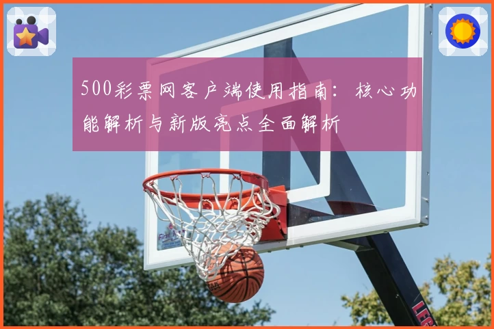 500彩票网客户端使用指南：核心功能解析与新版亮点全面解析