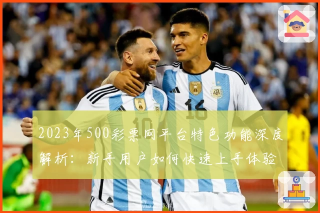 2023年500彩票网平台特色功能深度解析：新手用户如何快速上手体验该服务