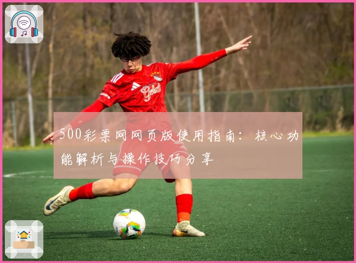 500彩票网网页版使用指南:核心功能解析与操作技巧分享