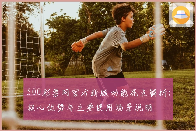 500彩票网官方新版功能亮点解析：核心优势与主要使用场景说明
