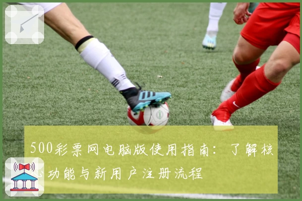 500彩票网电脑版使用指南：了解核心功能与新用户注册流程