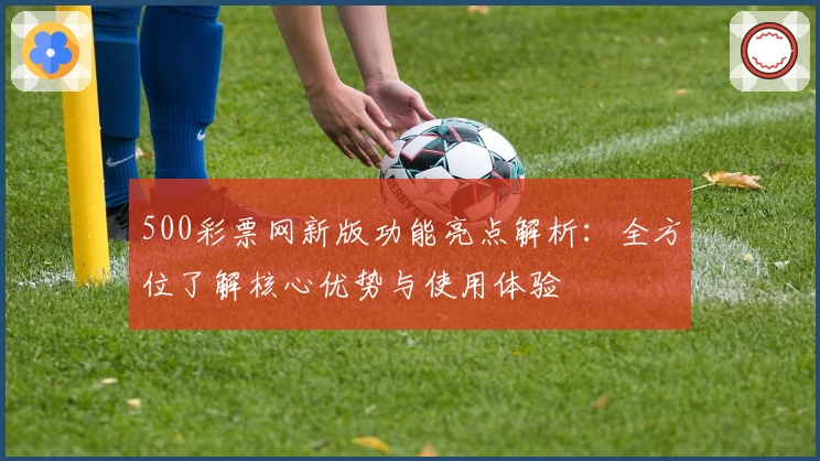 500彩票网新版功能亮点解析：全方位了解核心优势与使用体验