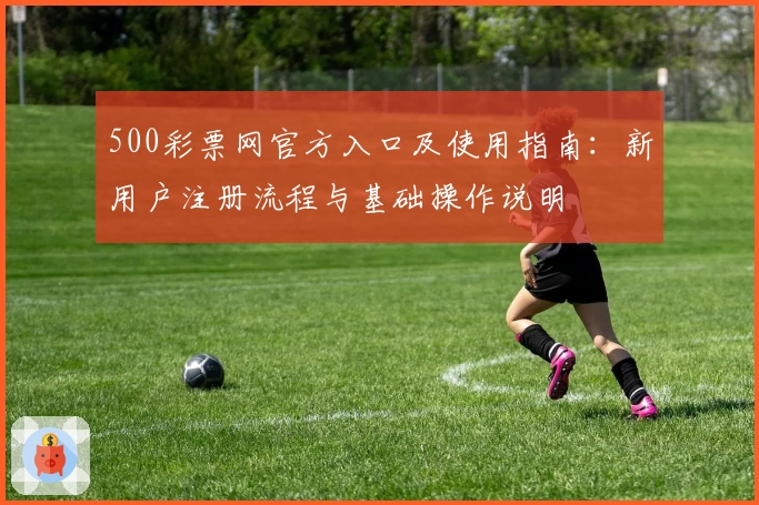 500彩票网官方入口及使用指南：新用户注册流程与基础操作说明