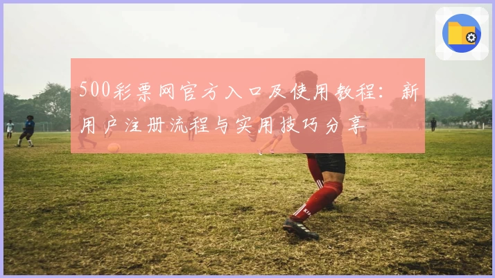500彩票网官方入口及使用教程：新用户注册流程与实用技巧分享