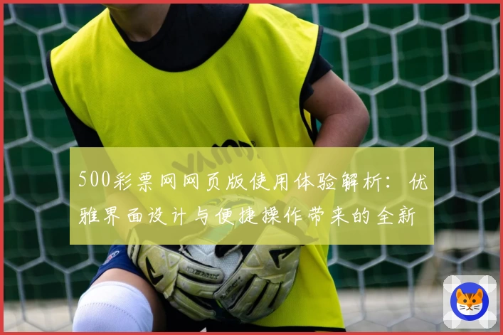 500彩票网网页版使用体验解析：优雅界面设计与便捷操作带来的全新用户感受