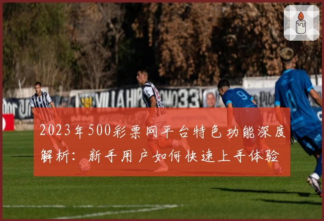 2023年500彩票网平台特色功能深度解析：新手用户如何快速上手体验该服务